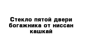 Стекло пятой двери богажника от ниссан кашкай
